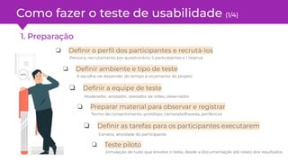 Como fazer o teste de usabilidade (1/4)
1. Preparação
❏ Deﬁnir o perﬁl dos participantes e recrutá-los
Persona, recrutamento por questionário, 5 participantes e 1 reserva
❏ Deﬁnir ambiente e tipo de teste
A escolha vai depender do tempo e orçamento do projeto
❏ Preparar material para observar e registrar
Termo de consentimento, protótipo, câmera/softwares, periféricos
❏ Deﬁnir a equipe de teste
Moderador, anotador, operador de vídeo, observador
❏ Deﬁnir as tarefas para os participantes executarem
Cenário, atividade do participante
❏ Teste piloto
Simulação de tudo que envolve o teste, desde a documentação até relato dos resultados
 