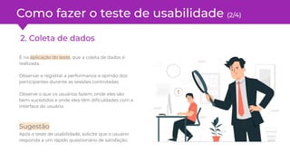 Como fazer o teste de usabilidade (2/4)
2. Coleta de dados
É na aplicação do teste, que a coleta de dados é
realizada.
Observar e registrar a performance e opinião dos
participantes durante as sessões controladas.
Observe o que os usuários fazem, onde eles são
bem-sucedidos e onde eles têm diﬁculdades com a
interface do usuário.
Sugestão
Após o teste de usabilidade, solicite que o usuário
responda a um rápido questionário de satisfação.
 