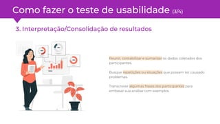 Como fazer o teste de usabilidade (3/4)
3. Interpretação/Consolidação de resultados
Reunir, contabilizar e sumarizar os dados coletados dos
participantes.
Busque repetições ou situações que possam ter causado
problemas.
Transcrever algumas frases dos participantes para
embasar sua análise com exemplos.
 