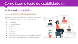 Como fazer o teste de usabilidade (4/4)
4. Relato dos resultados
Relatar a performance e a opinião dos participantes.
A apresentação pode ser um e-mail, via oral, visual ou textual.
É comum a apresentação em PowerPoint. Descreva:
❏ Os objetivos
❏ Os procedimentos
❏ As tarefas
❏ Citações dos participantes
❏ Resultados
❏ Conclusão
❏ Imagens do teste (mantenha sigilo dos participantes)
❏ Recomendações para a equipe de desenvolvimento.
 
