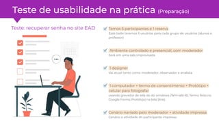 Teste: recuperar senha no site EAD Temos 5 participantes e 1 reserva
Esse teste teremos 5 usuários para cada grupo de usuários (alunos e
professor)
Ambiente controlado e presencial, com moderador
Será em uma sala improvisada
1 designer
Vai atuar tanto como moderador, observador e analista
1 computador + termo de consentimento + Protótipo +
celular para fotografar
usando gravador de tela do do windows (Win+alt+R); Termo feito no
Google Forms; Protótipo na tela (link).
Cenário narrado pelo moderador + atividade impressa
Cenário e atividade do participante impresso
Teste de usabilidade na prática (Preparação)
 
