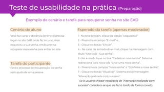 Exemplo de cenário e tarefa para recuperar senha no site EAD
1 - Na tela de login, clique na opção “Esqueceu?”
2 - Preencha o campo “E-mail” e…
3 - Clique no botão “Enviar”.
4 - Na caixa de entrada do e-mail, clique na mensagem com
título “Site EAD - Sua senha”.
5 - No e-mail clique no link “Cadastrar nova senha”. Sistema
redireciona para nova tela “Criar uma nova senha”.
6 - Preencha os campos “Nova senha” e “Conﬁrme a nova senha”.
7 - Clique no botão “Atualizar”. Sistema exibe mensagem
“Alteração realizada com sucesso''.
- Se o usuário chegar nessa tela de “Alteração realizada com
sucesso'' considera-se que ele fez a tarefa de forma correta.
Você faz curso a distância (online) e precisa
logar no site EAD onde faz o curso, mas
esqueceu a sua senha, então precisa
recuperar essa senha para entrar no site.
Tarefa do participante
Fará o processo de recuperação da senha
sem ajuda de uma pessoa.
Cenário do aluno Esperado da tarefa (apenas moderador)
Teste de usabilidade na prática (Preparação)
 
