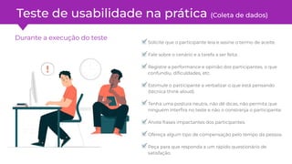 Durante a execução do teste
Solicite que o participante leia e assine o termo de aceite.
Fale sobre o cenário e a tarefa a ser feita.
Registre a performance e opinião dos participantes, o que
confundiu, diﬁculdades, etc.
Estimule o participante a verbalizar o que está pensando
(técnica think aloud).
Tenha uma postura neutra, não dê dicas, não permita que
ninguém interﬁra no teste e não o constranja o participante.
Anote frases impactantes dos participantes.
Ofereça algum tipo de compensação pelo tempo da pessoa.
Peça para que responda a um rápido questionário de
satisfação.
Teste de usabilidade na prática (Coleta de dados)
 