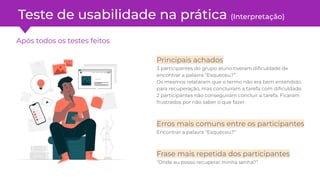 Após todos os testes feitos
Teste de usabilidade na prática (Interpretação)
Principais achados
3 participantes do grupo aluno tiveram diﬁculdade de
encontrar a palavra “Esqueceu?”.
Os mesmos relataram que o termo não era bem entendido
para recuperação, mas concluíram a tarefa com diﬁculdade.
2 participantes não conseguiram concluir a tarefa. Ficaram
frustrados por não saber o que fazer.
Erros mais comuns entre os participantes
Encontrar a palavra “Esqueceu?”
Frase mais repetida dos participantes
“Onde eu posso recuperar minha senha?”
 