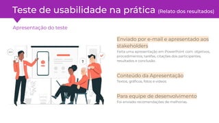 Teste de usabilidade na prática (Relato dos resultados)
Apresentação do teste
Enviado por e-mail e apresentado aos
stakeholders
Feita uma apresentação em PowerPoint com: objetivos,
procedimentos, tarefas, citações dos participantes,
resultados e conclusão.
Conteúdo da Apresentação
Textos, gráﬁcos, fotos e vídeos
Para equipe de desenvolvimento
Foi enviado recomendações de melhorias.
 