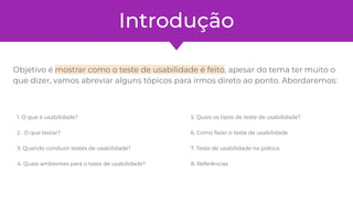 Introdução
Objetivo é mostrar como o teste de usabilidade é feito, apesar do tema ter muito o
que dizer, vamos abreviar alguns tópicos para irmos direto ao ponto. Abordaremos:
1. O que é usabilidade?
2 . O que testar?
3. Quando conduzir testes de usabilidade?
4. Quais ambientes para o teste de usabilidade?
5. Quais os tipos de teste de usabilidade?
6. Como fazer o teste de usabilidade
7. Teste de usabilidade na prática
8. Referências
 