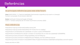 Referências
Mais referências
https://www.nngroup.com/articles/usability-testing-101/
https://www.nngroup.com/articles/usability-101-introduction-to-usability/
https://medium.com/testr/teste-de-usabilidade-um-passo-a-passo-2707930e67d7
https://medium.com/testr/como-tabular-e-analisar-os-resultados-de-um-teste-de-usabilidade-7c37e6997fdc
https://www.youtube.com/watch?v=RhgUirqki50&ab_channel=NNgroup
https://www.youtube.com/watch?v=K8qIhRTtNLc&t=1163s&ab_channel=UXPAInternational
https://www.youtube.com/watch?v=K2LbZWRhTtY&list=PLl2gYO4hw15GKEdv-ED6yfOQRnwJC5yED&ab_channel=napead
As principais referências para este slide foram:
Livro: SANTA ROSA, J. G. Teste de Usabilidade: Aprimorando a experiência do usuário e a interação
humano-computador. Rio de Janeiro: 2AB, 2021.
Curso: Certiﬁcado Proﬁssional Google UX Design
Curso 4 - Conduzir pesquisas de UX e testar os primeiros conceitos. (2022)
Acesso aos links em 2023
 