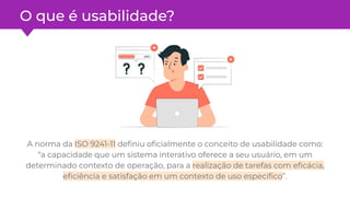O que é usabilidade?
A norma da ISO 9241-11 deﬁniu oﬁcialmente o conceito de usabilidade como:
“a capacidade que um sistema interativo oferece a seu usuário, em um
determinado contexto de operação, para a realização de tarefas com eﬁcácia,
eﬁciência e satisfação em um contexto de uso especíﬁco”.
 