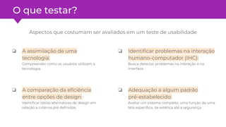 O que testar?
Aspectos que costumam ser avaliados em um teste de usabilidade
❏ A assimilação de uma
tecnologia:
Compreender como os usuários utilizam a
tecnologia.
❏ A comparação da eﬁciência
entre opções de design:
Identiﬁcar ideias alternativas de design em
relação a critérios pré deﬁnidos.
❏ Identiﬁcar problemas na interação
humano-computador (IHC):
Busca detectar problemas na interação e na
interface.
❏ Adequação a algum padrão
pré-estabelecido:
Avaliar um sistema completo, uma função de uma
tela especíﬁca, da estética até a segurança.
 
