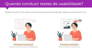 Quando conduzir testes de usabilidade?
Podem ocorrer em vários pontos do processo de design. Apenas precisa ter um…
Protótipo interativo
(protótipo de baixa, média ou alta ﬁdelidade)
Produto completo
(Antes ou depois do lançamento)
 