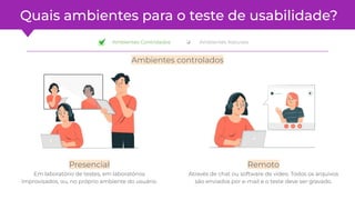Quais ambientes para o teste de usabilidade?
Ambientes controlados
Presencial
Em laboratório de testes, em laboratórios
improvisados, ou, no próprio ambiente do usuário.
Remoto
Através de chat ou software de vídeo. Todos os arquivos
são enviados por e-mail e o teste deve ser gravado.
❏ Ambientes Controlados ❏ Ambientes Naturais
 