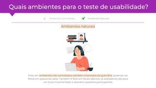 ❏ Ambientes Naturais
Quais ambientes para o teste de usabilidade?
Feito em ambientes não controlados, também chamados de guerrilha, podendo ser
feitos em pequenas salas. Também é feito em locais abertos, os avaliadores vão para
um local movimentado e abordam possíveis participantes.
Ambientes naturais
❏ Ambientes Controlados
 