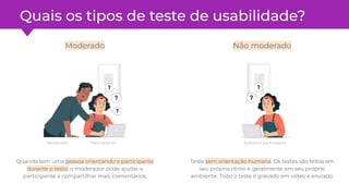 Quais os tipos de teste de usabilidade?
Quando tem uma pessoa orientando o participante
durante o teste, o moderador pode ajudar o
participante a compartilhar mais comentários.
Teste sem orientação humana. Os testes são feitos em
seu próprio ritmo e geralmente em seu próprio
ambiente. Todo o teste é gravado em vídeo e enviado.
Somente participante
Moderado Não moderado
Moderador Participante
 