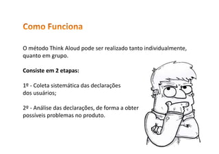 O método Think Aloud pode ser realizado tanto individualmente,
quanto em grupo.
Consiste em 2 etapas:
1º - Coleta sistemática das declarações
dos usuários;
2º - Análise das declarações, de forma a obter
possíveis problemas no produto.
 