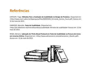 CATECATI, Tiago. Métodos Para a Avaliação da Usabilidade no Design de Produtos. Disponível em:
<http://www.ceart.udesc.br/dapesquisa/files/04DESIGN_Fernanda_Gomes_Faust.pdf> Acesso em:
12 de maio de 2015.
CARDOSO, Marcello. Teste de Usabilidade. Disponível em:
<http://pt.slideshare.net/marcellocardoso/usabilidade-78-teste-de-usabilidade> Acesso em: 12 de
maio de 2015.
RENZI, Adriano. Aplicação de Think-Aloud Protocol em Teste de Usabilidade na Procura de Livros
em Livrarias Online. Disponível em: <http://www.adrianorenzi.com/adrianorenzi_10usihc.pdf>
Acesso em: 12 de maio de 2015.
 