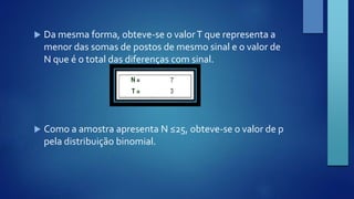  Da mesma forma, obteve-se o valor T que representa a 
menor das somas de postos de mesmo sinal e o valor de 
N que é o total das diferenças com sinal. 
 Como a amostra apresenta N ≤25, obteve-se o valor de p 
pela distribuição binomial. 
 