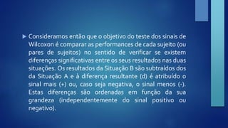  Consideramos então que o objetivo do teste dos sinais de 
Wilcoxon é comparar as performances de cada sujeito (ou 
pares de sujeitos) no sentido de verificar se existem 
diferenças significativas entre os seus resultados nas duas 
situações. Os resultados da Situação B são subtraídos dos 
da Situação A e à diferença resultante (d) é atribuído o 
sinal mais (+) ou, caso seja negativa, o sinal menos (‐). 
Estas diferenças são ordenadas em função da sua 
grandeza (independentemente do sinal positivo ou 
negativo). 
 