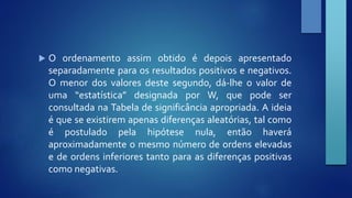  O ordenamento assim obtido é depois apresentado 
separadamente para os resultados positivos e negativos. 
O menor dos valores deste segundo, dá‐lhe o valor de 
uma “estatística” designada por W, que pode ser 
consultada na Tabela de significância apropriada. A ideia 
é que se existirem apenas diferenças aleatórias, tal como 
é postulado pela hipótese nula, então haverá 
aproximadamente o mesmo número de ordens elevadas 
e de ordens inferiores tanto para as diferenças positivas 
como negativas. 
 