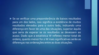  Se se verificar uma preponderância de baixos resultados 
para um dos lados, isso significa a existência de muitos 
resultados elevados para o outro lado, indicando uma 
diferença em favor de uma das situações, superior àquilo 
que seria de esperar se os resultados se devessem ao 
acaso. Dado que a estatística W refleteo menor total de 
ordens, quanto menor for oWmais significativas serão as 
diferenças nas ordenações entre as duas situações. 

