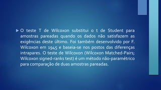  O teste T de Wilcoxon substitui o t de Student para 
amostras pareadas quando os dados não satisfazem as 
exigências deste último. Foi também desenvolvido por F. 
Wilcoxon em 1945 e baseia-se nos postos das diferenças 
intrapares. O teste de Wilcoxon (Wilcoxon Matched-Pairs; 
Wilcoxon signed-ranks test) é um método não-paramétrico 
para comparação de duas amostras pareadas. 
 