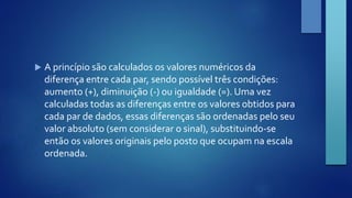  A princípio são calculados os valores numéricos da 
diferença entre cada par, sendo possível três condições: 
aumento (+), diminuição (-) ou igualdade (=). Uma vez 
calculadas todas as diferenças entre os valores obtidos para 
cada par de dados, essas diferenças são ordenadas pelo seu 
valor absoluto (sem considerar o sinal), substituindo-se 
então os valores originais pelo posto que ocupam na escala 
ordenada. 
 