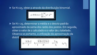  Se N ≤25, obter p através da distribuição binomial. 
 Se N > 25, determinar a média e o desvio-padrão 
aproximado da soma dos ranks dos postos. Em seguida, 
obter o valor de z calculado e o valor de z tabelado. 
Observa se portanto, a utilização da aproximação da 
distribuição binomial pela distribuição Normal. 
 