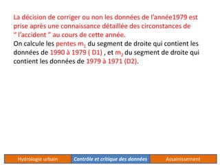 La décision de corriger ou non les données de l’année1979 est 
prise après une connaissance détaillée des circonstances de 
“ l’accident ” au cours de cette année. 
On calcule les pentes m1 du segment de droite qui contient les 
données de 1990 à 1979 ( D1) , et m2 du segment de droite qui 
contient les données de 1979 à 1971 (D2). 
Hydrologie urbain Contrôle et critique des données Assainissement 
 