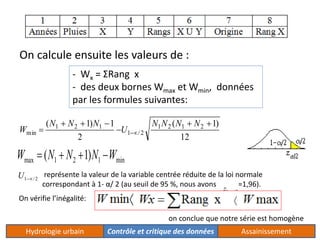 On calcule ensuite les valeurs de : 
- Wx = ΣRang x 
- des deux bornes Wmax et Wmin, données 
par les formules suivantes: 
( 1) 1 1 2 1 2 
( 1) 
12 
2 
1 / 2 
1 2 1 
min 
  
 
   
  
N N N N 
U 
N N N 
W 
max 1 2 1 min W  (N  N 1)N W 
représente la valeur de la variable centrée réduite de la loi normale 
correspondant à 1- α/ 2 (au seuil de 95 %, nous avons =1,96). 
1/ 2 U 
1/ 2 z 
On vérifie l’inégalité: 
on conclue que notre série est homogène 
Hydrologie urbain Contrôle et critique des données Assainissement 
 