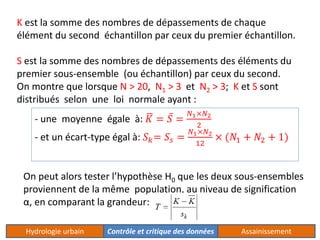K est la somme des nombres de dépassements de chaque 
élément du second échantillon par ceux du premier échantillon. 
S est la somme des nombres de dépassements des éléments du 
premier sous-ensemble (ou échantillon) par ceux du second. 
On montre que lorsque N > 20, N1 > 3 et N2 > 3; K et S sont 
distribués selon une loi normale ayant : 
- une moyenne égale à: 퐾 = 푆 = 
푁1×푁2 
2 
- et un écart-type égal à: 푆푘= 푆푠 = 
푁1×푁2 
12 
× (푁1 + 푁2 + 1) 
On peut alors tester l’hypothèse H0 que les deux sous-ensembles 
proviennent de la même population, au niveau de signification 
α, en comparant la grandeur: 
Hydrologie urbain Contrôle et critique des données Assainissement 
 