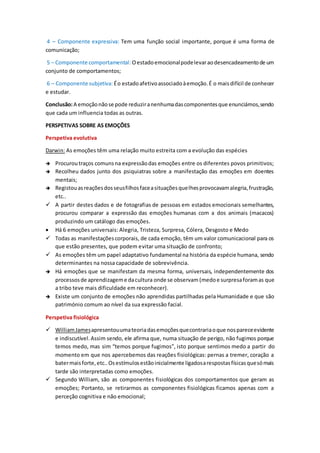4 – Componente expressiva: Tem uma função social importante, porque é uma forma de
comunicação;
5 – Componente comportamental: Oestadoemocionalpodelevaraodesencadeamentode um
conjunto de comportamentos;
6 – Componente subjetiva: Éo estadoafetivoassociadoàemoção.É o maisdifícil de conhecer
e estudar.
Conclusão:A emoçãonãose pode reduziranenhumadascomponentesque enunciámos,sendo
que cada um influencia todas as outras.
PERSPETIVAS SOBRE AS EMOÇÕES
Perspetiva evolutiva
Darwin: As emoções têm uma relação muito estreita com a evolução das espécies
 Procuroutraços comunsna expressãodas emoções entre os diferentes povos primitivos;
 Recolheu dados junto dos psiquiatras sobre a manifestação das emoções em doentes
mentais;
 Registouasreaçõesdosseusfilhosfaceasituaçõesquelhesprovocavamalegria,frustração,
etc..
 A partir destes dados e de fotografias de pessoas em estados emocionais semelhantes,
procurou comparar a expressão das emoções humanas com a dos animais (macacos)
produzindo um catálogo das emoções.
 Há 6 emoções universais: Alegria, Tristeza, Surpresa, Cólera, Desgosto e Medo
 Todas as manifestaçõescorporais, de cada emoção, têm um valor comunicacional para os
que estão presentes, que podem evitar uma situação de confronto;
 As emoções têm um papel adaptativo fundamental na história da espécie humana, sendo
determinantes na nossa capacidade de sobrevivência.
 Há emoções que se manifestam da mesma forma, universais, independentemente dos
processosde aprendizageme dacultura onde se observam (medoe surpresaforamas que
a tribo teve mais dificuldade em reconhecer).
 Existe um conjunto de emoções não aprendidas partilhadas pela Humanidade e que são
património comum ao nível da sua expressão facial.
Perspetiva fisiológica
 WilliamJamesapresentouumateoriadasemoçõesquecontrariaoque nospareceevidente
e indiscutível.Assim sendo, ele afirma que, numa situação de perigo, não fugimos porque
temos medo, mas sim “temos porque fugimos”, isto porque sentimos medo a partir do
momento em que nos apercebemos das reações fisiológicas: pernas a tremer, coração a
batermaisforte,etc..Osestímulosestãoinicialmente ligadosarespostasfísicasquesómais
tarde são interpretadas como emoções.
 Segundo William, são as componentes fisiológicas dos comportamentos que geram as
emoções; Portanto, se retirarmos as componentes fisiológicas ficamos apenas com a
perceção cognitiva e não emocional;
 