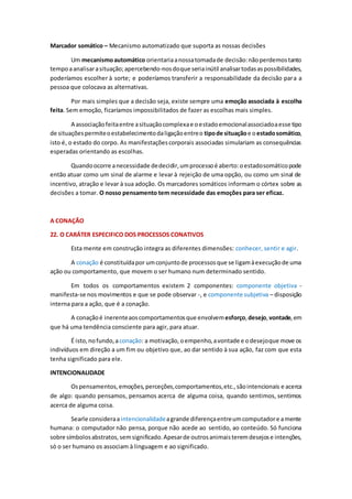 Marcador somático – Mecanismo automatizado que suporta as nossas decisões
Um mecanismoautomático orientariaanossatomadade decisão:nãoperdemostanto
tempoaanalisarasituação;apercebendo-nosdoque seriainútil analisartodasaspossibilidades,
poderíamos escolher à sorte; e poderíamos transferir a responsabilidade da decisão para a
pessoa que colocava as alternativas.
Por mais simples que a decisão seja, existe sempre uma emoção associada à escolha
feita. Sem emoção, ficaríamos impossibilitados de fazer as escolhas mais simples.
A associaçãofeitaentre asituaçãocomplexae oestadoemocionalassociadoaesse tipo
de situaçõespermiteoestabelecimentodaligaçãoentreo tipode situaçãoe oestadosomático,
isto é, o estado do corpo. As manifestaçõescorporais associadas simulariam as consequências
esperadas orientando as escolhas.
Quandoocorre anecessidade dedecidir,umprocessoé aberto:oestadosomáticopode
então atuar como um sinal de alarme e levar à rejeição de uma opção, ou como um sinal de
incentivo, atração e levar à sua adoção. Os marcadores somáticos informam o córtex sobre as
decisões a tomar. O nosso pensamento tem necessidade das emoções para ser eficaz.
A CONAÇÃO
22. O CARÁTER ESPECIFICO DOS PROCESSOS CONATIVOS
Esta mente em construção integra as diferentes dimensões: conhecer, sentir e agir.
A conação é constituídapor umconjuntode processosque se ligamàexecuçãode uma
ação ou comportamento, que movem o ser humano num determinado sentido.
Em todos os comportamentos existem 2 componentes: componente objetiva -
manifesta-se nos movimentos e que se pode observar -, e componente subjetiva – disposição
interna para a ação, que é a conação.
A conaçãoé inerenteaoscomportamentosque envolvemesforço,desejo,vontade,em
que há uma tendência consciente para agir, para atuar.
É isto,nofundo,aconação: a motivação, oempenho,avontade e odesejoque move os
indivíduos em direção a um fim ou objetivo que, ao dar sentido à sua ação, faz com que esta
tenha significado para ele.
INTENCIONALIDADE
Ospensamentos,emoções,perceções,comportamentos,etc.,sãointencionais e acerca
de algo: quando pensamos, pensamos acerca de alguma coisa, quando sentimos, sentimos
acerca de alguma coisa.
Searle consideraaintencionalidadeagrande diferençaentreumcomputadore amente
humana: o computador não pensa, porque não acede ao sentido, ao conteúdo. Só funciona
sobre símbolosabstratos,semsignificado.Apesarde outrosanimaisteremdesejose intenções,
só o ser humano os associam à linguagem e ao significado.
 
