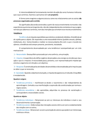 A intencionalidade do funcionamento mental e da ação dos seres humanos indica-nos
que o que sentimos, fazemos e pensamos tem um propósito.
A forma como reagimos a alguma coisa ou como nos relacionamos com os outros são
processos organizados pelo sentido.
Os significadosvãosendoconstruídosa partir do nosso envolvimento nomundoe das
experiênciasquetemosaolongodavida:nãosãoindependentesdoscontextosemquesurgem,
nemdo que sabemose sentimos,nemdasintençõesque orientamesse mesmoenvolvimento.
TENDÊNCIA
Tendênciaé umimpulso espontâneo queorienta a condutado indivíduo.A tendência vai
do sujeito para o objeto. Ela respondeu a uma necessidade interna (pulsões sexuais, afetivas,
intelectuais, etc.). Somos levados a realizar os nossos próprios fins com o que o mundo nos
oferece; a tendência está sempre presente, persistente, inacabada.
O comportamento desencadeado por uma tendência é acompanhado por um ciclo
motivacional:
1 – Necessidade: Desequilíbrio provocado por uma carência, uma privação;
2 – Impulso: A experiência do défice orgânico desencadeia uma energia ou tensão que visa a
ação e que é o impulso. A necessidade passa, portanto, a ser representada pelo impulso que
orienta o organismo em direção a um objetivo;
3 – Resposta:É constituídapelasatividadesdesenvolvidase desencadeadaspeloimpulsopara
se obter o que se necessita;
4 – Saciedade:Quandooobjetivoé alcançado,oimpulsodesapareceoué reduzido.Oequilíbrio
é restabelecido.
Quanto à origem:
 Tendências primárias – manifestam-se desde o nascimento e são independentes da
aprendizagem. Contudo a sua manifestação e expressão são condicionadas por normas e
regras sociais;
 Tendências secundárias – são aprendidas, adquiridas no processo de socialização e
correspondem a necessidades sociais.
Quanto ao objeto:
 Tendências individuais – Relacionam-se com os interesses do indivíduo e visam o seu
desenvolvimento e preservação.
 Tendênciassociais- Estãonabase dasinteraçõessociaise têmavercomo estabelecimento
das relações com os outros;
 Tendênciasideais –Relacionam-secoma promoçãode valoresque podemserintelectuais,
estéticos e éticos.
 
