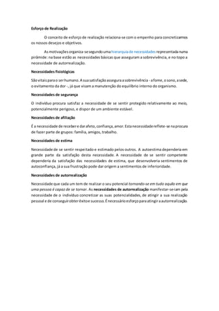 Esforço de Realização
O conceito de esforço de realização relaciona-se com o empenho para concretizarmos
os nossos desejos e objetivos.
Asmotivaçõesorganiza-sesegundoumahierarquiade necessidades representadanuma
pirâmide: na base estão as necessidades básicas que asseguram a sobrevivência, e no topo a
necessidade de autorrealização.
Necessidades fisiológicas
Sãovitaisparao serhumano.A suasatisfaçãoasseguraasobrevivência - afome,osono,asede,
o evitamento da dor -, já que visam a manutenção do equilíbrio interno do organismo.
Necessidades de segurança
O indivíduo procura satisfaz a necessidade de se sentir protegido relativamente ao meio,
potencialmente perigoso, e dispor de um ambiente estável.
Necessidades de afiliação
É a necessidade de recebere darafeto,confiança,amor.Estanecessidadereflete-se naprocura
de fazer parte de grupos: família, amigos, trabalho.
Necessidades de estima
Necessidade de se sentir respeitado e estimado pelos outros. A autoestima dependeria em
grande parte da satisfação desta necessidade. A necessidade de se sentir competente
dependeria da satisfação das necessidades de estima, que desenvolveria sentimentos de
autoconfiança, já a sua frustração pode dar origem a sentimentos de inferioridade.
Necessidades de autorrealização
Necessidade que cada um tem de realizar o seu potencial tornando-se em tudo aquilo em que
uma pessoa é capaz de se tornar. As necessidades de autorrealização manifestar-se-iam pela
necessidade de o indivíduo concretizar as suas potencialidades, de atingir a sua realização
pessoal e de conseguirobterêxitoe sucesso.Énecessárioesforçoparaatingiraautorrealização.
 