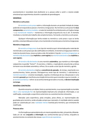 acontecimento é recordado mais facilmente se a pessoa voltar a sentir o mesmo estado
emocional que experimentou durante o episódio de aprendizagem.
MEMÓRIAS
Memória a curto prazo
A memória a curto prazo retém a informação durante um período limitado de tempo,
podendoseresquecidaoupassara memória a longoprazo. Na memóriaa curto prazo há duas
componentes:amemóriaimediata–omaterial recebidoficaretidodurante umfraçãoe tempo
– e a memória de trabalho – mantemos a informação enquanto ela nos é útil. A memória
imediata e a memória de trabalho são complementares, formando a memória a curto prazo.
Qualquer informação que tenha estado na memória a curto prazo e que se tenha
perdido,estaráperdidaparasempre,sóse mantendose transitarparaamemóriaalongoprazo.
Memória a longo prazo
A memória a longo prazo é um tipo de memória que é alimentada pelos materiais de
memóriade a curto prazo que são codificadosemsímbolos.A memóriaalongoprazoretémos
materiaisdurante horas,mesesoutoda a vida.Há também2 tipode memóriaa longoprazo: a
memórianãodeclarativa(ouimplícitaousemregisto) e a memóriadeclarativa(ouexplicitaou
com registo).
A memória não declarativa é uma memória automática, que mantém as informações
subjacentes à questão “Como?”. O exercício, o hábito, a repetição do conjunto das práticas
tornaram essa atividade automática, reflexa. Só se acede a este tipo de memória, agindo.
A memória declarativa implica a consciência do passado, do tempo, reportando-se a
acontecimentos, factos, pessoas. Distinguem-se, neste tipo de memória, 2 subsistemas: a
memória episódica – envolve recordações, reporta a lembranças da tua vida pessoal, é uma
memóriapessoal que manifestaumarelaçãoíntimaentre quemrecordae oque se recorda – e
a memóriasemântica–refere-se aoconhecimentogeral sobre omundo,e nãotem localização
no tempo.
MEMÓRIA CONSTRUÍDA
Quandoevocamosumobjeto,factoouacontecimento,asuarepresentaçãonamemória
não é uma reprodução fiel. As representações implicam uma seleção da informação, a sua
codificação, a associação a experiência anteriores ou a acontecimentos relevantes.
Marcadas pela experiência, pelas emoções, pelos afetos, as representações são
guardadas pela memória, sendo ativadas sempre que necessário.A realidade exterior ausente
pode ser substituída por uma realidade interior mantida pela memória, que entretanto foi
modificada.
Processo ativo
A informaçãoque apreendemosde ummesmoepisódiodavidaé,jáàpartida,diferente.
Cada um de nós enquadra a informação nos conhecimentos que já temos, enquadra os
acontecimentos no contexto das nossas experiências e expetativas.
 