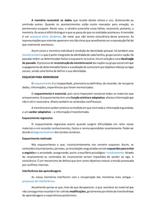 A memória reconstrói os dados que recebe dando relevo a uns, distorcendo ou
omitindo outros. Quando os acontecimentos estão muito marcados pela emoção, os
pormenores escapam. Neste caso, o cérebro preenche essas falhas, reconstrói, portanto, a
memória.Àsvezesé difícil distinguiroque se passa do que na realidade aconteceu.A memória
é um processo ativo, dinâmico. De notar que não temos consciência deste processo. As
representaçõesque retemos aparecem-nostãoclarasque acreditamosserareproduçãofiel do
que realmente aconteceu.
Assim como a memória individual é condição da identidade pessoal, há também uma
memóriacoletivaque é parte integrante daidentidadede cadafamília,gruposocial e nação.Do
passadoretêm-se determinadosfactose esquecem-seoutros:háumseleçãoe uma idealização
do passado.Oprocessode reconstruçãoda memóriasocial dasnaçõesougruposociaisemque
oapagamentode determinadosfactose aexaltaçãode outrostem porobjetivoreforçaroslaços
sociais, sendo uma forma de definir a sua identidade.
ESQUECER PARA MEMORIZAR
O esquecimento é a incapacidade, provisoria ou definitiva, de recordar, de recuperar
dados, informações, experiências que foram memorizados.
O esquecimento é essencial, pois seria impossível conservar todos os materiais que
armazenamos.Oesquecimentotemuma funçãoseletivae adaptativa:afastaainformaçãoque
não é útil e necessária. Afasta também os conteúdos conflituosos.
A memóriatemcaráterseletivonamedidaemque nemtodaa informaçãoé guardada,
e um caráter adaptativo – a informação é transformada.
Esquecimento regressivo
O esquecimento regressivo ocorre quando surgem dificuldades em reter novos
materiais e em recordar conhecimentos, factos e norma aprendidos recentemente. Poder ser
devido à degenerescência dos tecidos cerebrais.
Esquecimento motivado
Nós esqueceríamos o que, inconscientemente, nos convém esquecer. Assim, os
conteúdostraumatizantes,penosos,asrecordaçõesangustiadasseriamesquecidosparaevitar
a angústia e a ansiedade,assegurando,assim, oequilíbriopsicológico – recalcamento.Através
do recalcamento os conteúdos do inconsciente seriam impedidos de aceder ao ego, à
consciência. É um mecanismo de defesa que tem como objetivos reduzir a tensão provocada
por conflitos internos.
Interferência das aprendizagens
As novas memórias interferem com a recuperação das memórias mais antigas –
processos de interferência.
Atualmente pensa-se que, mais do que desaparecer, o que acontece ao material que
não conseguimosrecordaré ter sofrido modificações,geralmente porefeitode transferências
de aprendizagens e experiências posteriores.
 
