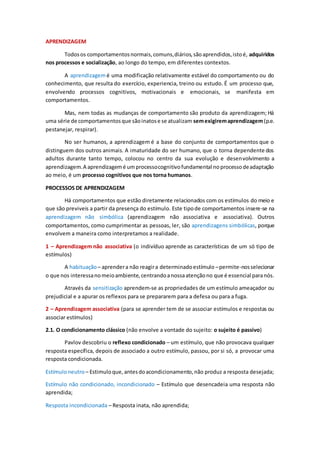 APRENDIZAGEM
Todosos comportamentosnormais,comuns,diários,sãoaprendidos,istoé, adquiridos
nos processos e socialização, ao longo do tempo, em diferentes contextos.
A aprendizagemé uma modificação relativamente estável do comportamento ou do
conhecimento, que resulta do exercício, experiencia, treino ou estudo. É um processo que,
envolvendo processos cognitivos, motivacionais e emocionais, se manifesta em
comportamentos.
Mas, nem todas as mudanças de comportamento são produto da aprendizagem; Há
uma série de comportamentosque sãoinatose se atualizam semexigiremaprendizagem(p.e.
pestanejar, respirar).
No ser humanos, a aprendizagem é a base do conjunto de comportamentos que o
distinguem dos outros animais. A imaturidade do ser humano, que o torna dependente dos
adultos durante tanto tempo, colocou no centro da sua evolução e desenvolvimento a
aprendizagem.A aprendizagemé umprocessocognitivofundamental noprocessodeadaptação
ao meio, é um processo cognitivos que nos torna humanos.
PROCESSOS DE APRENDIZAGEM
Há comportamentos que estão diretamente relacionados com os estímulos do meio e
que são previveis a partir da presença do estímulo. Este tipode comportamentos insere-se na
aprendizagem não simbólica (aprendizagem não associativa e associativa). Outros
comportamentos, como cumprimentar as pessoas, ler, são aprendizagens simbólicas, porque
envolvem a maneira como interpretamos a realidade.
1 – Aprendizagem não associativa (o indivíduo aprende as características de um só tipo de
estímulos)
A habituação– aprendera não reagira determinadoestímulo –permite-nosselecionar
o que nos interessanomeioambiente,centrandoanossaatençãono que é essencial paranós.
Através da sensitização aprendem-se as propriedades de um estímulo ameaçador ou
prejudicial e a apurar os reflexos para se prepararem para a defesa ou para a fuga.
2 – Aprendizagem associativa (para se aprender tem de se associar estímulos e respostas ou
associar estímulos)
2.1. O condicionamento clássico (não envolve a vontade do sujeito: o sujeito é passivo)
Pavlov descobriu o reflexo condicionado – um estímulo, que não provocava qualquer
resposta específica, depois de associado a outro estímulo, passou, por si só, a provocar uma
resposta condicionada.
Estímuloneutro – Estimuloque,antesdoacondicionamento,não produz a resposta desejada;
Estímulo não condicionado, incondicionado – Estímulo que desencadeia uma resposta não
aprendida;
Resposta incondicionada – Resposta inata, não aprendida;
 