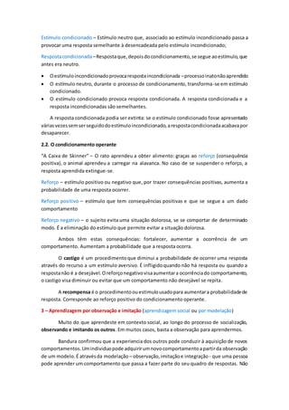 Estímulo condicionado – Estímulo neutro que, associado ao estímulo incondicionado passa a
provocar uma resposta semelhante à desencadeada pelo estímulo incondicionado;
Respostacondicionada–Respostaque,depoisdocondicionamento,se segue aoestímulo,que
antes era neutro.
 Oestímuloincondicionadoprovocarespostaincondicionada –processoinatonãoaprendido
 O estímulo neutro, durante o processo de condicionamento, transforma-se em estímulo
condicionado.
 O estímulo condicionado provoca resposta condicionada. A resposta condicionada e a
resposta incondicionadas são semelhantes.
A resposta condicionada podia ser extinta: se o estímulo condicionado fosse apresentado
váriasvezessemserseguidodoestímuloincondicionado,arespostacondicionadaacabavapor
desaparecer.
2.2. O condicionamento operante
“A Caixa de Skinner” – O rato aprendeu a obter alimento: graças ao reforço (consequência
positiva), o animal aprendeu a carregar na alavanca. No caso de se suspender o reforço, a
resposta aprendida extingue-se.
Reforço – estímulo positivo ou negativo que, por trazer consequências positivas, aumenta a
probabilidade de uma resposta ocorrer.
Reforço positivo – estímulo que tem consequências positivas e que se segue a um dado
comportamento
Reforço negativo – o sujeito evita uma situação dolorosa, se se comportar de determinado
modo. É a eliminação do estímulo que permite evitar a situação dolorosa.
Ambos têm estas consequências: fortalecer, aumentar a ocorrência de um
comportamento. Aumentam a probabilidade que a resposta ocorra.
O castigo é um procedimentoque diminui a probabilidade de ocorrer uma resposta
através do recurso a um estímulo aversivo. É infligidoquando não há resposta ou quando a
respostanão é a desejável. Oreforçonegativovisaaumentara ocorrênciado comportamento,
o castigo visa diminuir ou evitar que um comportamento não desejável se repita.
A recompensa é o procedimentoouestimulousadopara aumentara probabilidadede
resposta. Corresponde ao reforço positivo do condicionamento operante.
3 – Aprendizagem por observação e imitação (aprendizagem social ou por modelação)
Muito do que aprendeste em contexto social, ao longo do processo de socialização,
observando e imitando os outros. Em muitos casos, basta a observação para aprendermos.
Bandura confirmou que a experiencia dos outros pode conduzir à aquisição de novos
comportamentos.Umindividuopode adquirirumnovocomportamentoapartirda observação
de um modelo.É atravésda modelação – observação,imitaçãoe integração - que uma pessoa
pode aprender um comportamento que passa a fazer parte do seu quadro de respostas. Não
 