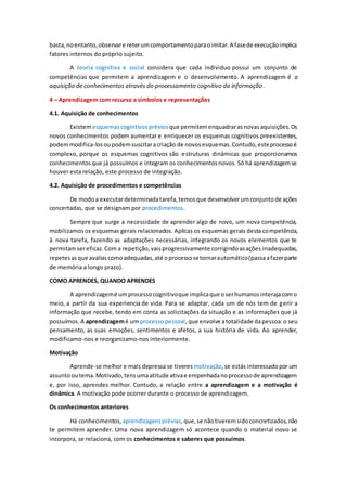 basta,noentanto,observare reterumcomportamentoparaoimitar.A fasede execuçãoimplica
fatores internos do próprio sujeito.
A teoria cognitiva e social considera que cada individuo possui um conjunto de
competências que permitem a aprendizagem e o desenvolvimento. A aprendizagem é a
aquisição de conhecimentos através do processamento cognitivo da informação.
4 – Aprendizagem com recurso a símbolos e representações
4.1. Aquisição de conhecimentos
Existemesquemascognitivospréviosque permitemenquadrarasnovasaquisições.Os
novos conhecimentos podem aumentar e enriquecer os esquemas cognitivos preexistentes,
podemmodifica-losoupodemsuscitaracriação de novosesquemas.Contudo,esteprocessoé
complexo, porque os esquemas cognitivos são estruturas dinâmicas que proporcionamos
conhecimentosque já possuímos e integram os conhecimentosnovos. Só há aprendizagemse
houver esta relação, este processo de integração.
4.2. Aquisição de procedimentos e competências
De modoa executardeterminadatarefa,temosque desenvolverumconjuntode ações
concertadas, que se designam por procedimentos.
Sempre que surge a necessidade de aprender algo de novo, um nova competência,
mobilizamosos esquemas gerais relacionados. Aplicas os esquemas gerais desta competência,
à nova tarefa, fazendo as adaptações necessárias, integrando os novos elementos que te
permitamsereficaz.Com a repetição,vaisprogressivamente corrigindoasações inadequadas,
repetesasque avaliascomoadequadas,até oprocessosetornarautomático(passaafazerparte
de memória a longo prazo).
COMO APRENDES, QUANDO APRENDES
A aprendizagemé umprocessocognitivoque implicaque oserhumanosinterajacomo
meio, a partir da sua experiencia de vida. Para se adaptar, cada um de nós tem de gerir a
informação que recebe, tendo em conta as solicitações da situação e as informações que já
possuímos. A aprendizagemé um processopessoal,que envolve atotalidade dapessoa:o seu
pensamento, as suas emoções, sentimentos e afetos, a sua história de vida. Ao aprender,
modificamo-nos e reorganizamo-nos interiormente.
Motivação
Aprende-se melhor e mais depressa se tiveres motivação,se estás interessadopor um
assuntooutema.Motivado,tensumaatitude ativae empenhadanoprocessode aprendizagem
e, por isso, aprendes melhor. Contudo, a relação entre a aprendizagem e a motivação é
dinâmica. A motivação pode ocorrer durante o processo de aprendizagem.
Os conhecimentos anteriores
Há conhecimentos, aprendizagensprévias,que,se nãotiveremsidoconcretizados,não
te permitem aprender. Uma nova aprendizagem só acontece quando o material novo se
incorpora, se relaciona, com os conhecimentos e saberes que possuímos.
 