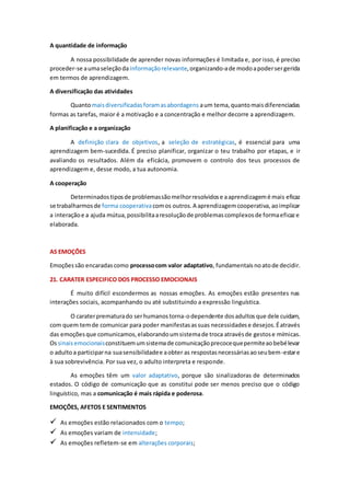A quantidade de informação
A nossa possibilidade de aprender novas informações é limitada e, por isso, é preciso
proceder-se aumaseleçãodainformaçãorelevante,organizando-ade modoapodersergerida
em termos de aprendizagem.
A diversificação das atividades
Quantomaisdiversificadasforamasabordagens aum tema,quantomaisdiferenciadas
formas as tarefas, maior é a motivação e a concentração e melhor decorre a aprendizagem.
A planificação e a organização
A definição clara de objetivos, a seleção de estratégicas, é essencial para uma
aprendizagem bem-sucedida. É preciso planificar, organizar o teu trabalho por etapas, e ir
avaliando os resultados. Além da eficácia, promovem o controlo dos teus processos de
aprendizagem e, desse modo, a tua autonomia.
A cooperação
Determinadostiposde problemassãomelhorresolvidose aaprendizagemé mais eficaz
se trabalharmosde forma cooperativacomos outros.A aprendizagemcooperativa,aoimplicar
a interaçãoe a ajuda mútua,possibilitaaresoluçãode problemascomplexosde formaeficaze
elaborada.
AS EMOÇÕES
Emoçõessão encaradascomo processocom valor adaptativo, fundamentaisnoatode decidir.
21. CARATER ESPECIFICO DOS PROCESSO EMOCIONAIS
É muito difícil escondermos as nossas emoções. As emoções estão presentes nas
interações sociais, acompanhando ou até substituindo a expressão linguística.
O caraterprematurado serhumanostorna-odependente dosadultos que dele cuidam,
com quem temde comunicar para poder manifestasassuas necessidadese desejos.Éatravés
das emoçõesque comunicamos,elaborandoumsistemade troca atravésde gestose mímicas.
Ossinaisemocionaisconstituemumsistemade comunicaçãoprecocequepermiteaobebélevar
o adultoa participarna suasensibilidadee aobter as respostasnecessáriasaoseubem-estare
à sua sobrevivência. Por sua vez, o adulto interpreta e responde.
As emoções têm um valor adaptativo, porque são sinalizadoras de determinados
estados. O código de comunicação que as constitui pode ser menos preciso que o código
linguístico, mas a comunicação é mais rápida e poderosa.
EMOÇÕES, AFETOS E SENTIMENTOS
 As emoções estão relacionados com o tempo;
 As emoções variam de intensidade;
 As emoções refletem-se em alterações corporais;
 
