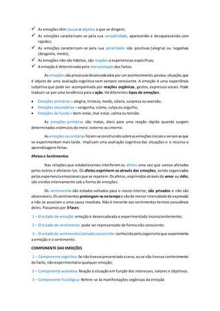  As emoções têm causas e objetos a que se dirigem;
 As emoções caracterizam-se pela sua versatilidade, aparecendo e desaparecendo com
rapidez;
 As emoções caracterizam-se pela sua polaridade: são positivas (alegria) ou negativas
(desgosto, medo);
 As emoções não são hábitos, são reações a experiencias especificas;
 A emoção é determinada pela interpretação dos factos.
Asemoções sãoprocessosdesencadeadosporumacontecimento,pessoa,situação,que
é objeto de uma avaliação cognitiva nem sempre consciente. A emoção é uma experiência
subjetiva que pode ser acompanhada por reações orgânicas, gestos, expressos vocais. Pode
traduzir-se por uma tendência para a ação. Há diferentes tipos de emoções:
 Emoções primárias – alegria, tristeza, medo, cólera, surpresa ou aversão;
 Emoções secundárias – vergonha, ciúme, culpa ou orgulho;
 Emoções de fundo – bem-estar, mal-estar, calma ou tensão.
As emoções primárias são inatas, úteis para uma reação rápida quando surgem
determinados estímulos do meio: externo ou interno.
Asemoçõessecundárias foram-seconstruindosobreasemoçõesiniciaise seriamasque
se experimentam mais tarde. Implicam uma avaliação cognitiva das situações e o recurso a
aprendizagens feitas.
Afetos e Sentimentos
Nas relações que estabelecemos interferem os afetos uma vez que somos afetados
pelos outros e afetamo-los. Os afetos exprimem-se através das emoções, sendo organizados
pelasexperienciaemocionaisque se repetem.Osafetos,exprimidosatravésde amor ou ódio,
são vividos intensamente sob a forma de emoções.
Os sentimentos são estados voltados para o nosso interior, são privados e não são
observáveis.Ossentimentos prolongam-se notempoe sãode menorintensidadede expressão
e não se associam a uma causa imediata. Não é inerente aos sentimentos termos consciência
deles. Passamos por 3 fases:
1 – O estado de emoção: emoção é desencadeada e experimentada inconscientemente;
2 – O estado de sentimento: pode ser representado de forma não consciente;
3 – O estadode sentimentostornadoconsciente: conhecidopeloorganismoque experimenta
a emoção e o sentimento.
COMPONENTE DAS EMOÇÕES
1 – Componente cognitiva: Se nãotivessepresenciadoacena,ouse não tivesse conhecimento
do facto, não experimentaria qualquer emoção;
2 – Componente avaliativa: Reação à situação em função dos interesses, valores e objetivos.
3 – Componente fisiológica: Refere-se às manifestações orgânicas da emoção
 