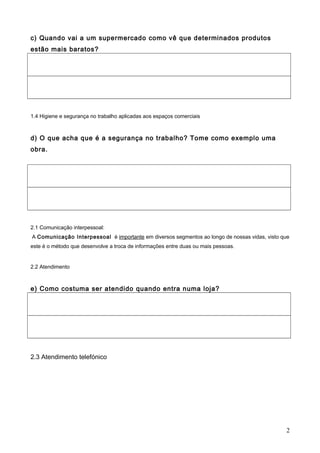 c) Quando vai a um supermercado como vê que determinados produtos
estão mais baratos?
1.4 Higiene e segurança no trabalho aplicadas aos espaços comerciais
d) O que acha que é a segurança no trabalho? Tome como exemplo uma
obra.
2.1 Comunicação interpessoal:
A Comunicação Interpessoal é importante em diversos segmentos ao longo de nossas vidas, visto que
este é o método que desenvolve a troca de informações entre duas ou mais pessoas.
2.2 Atendimento
e) Como costuma ser atendido quando entra numa loja?
2.3 Atendimento telefónico
2
 
