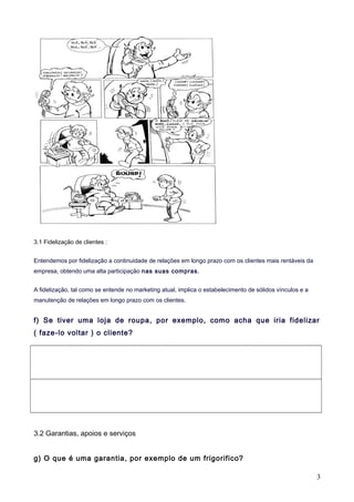 3.1 Fidelização de clientes :
Entendemos por fidelização a continuidade de relações em longo prazo com os clientes mais rentáveis da
empresa, obtendo uma alta participação nas suas compras.
A fidelização, tal como se entende no marketing atual, implica o estabelecimento de sólidos vínculos e a
manutenção de relações em longo prazo com os clientes.
f) Se tiver uma loja de roupa, por exemplo, como acha que iria fidelizar
( faze-lo voltar ) o cliente?
3.2 Garantias, apoios e serviços
g) O que é uma garantia, por exemplo de um frigorifico?
3
 