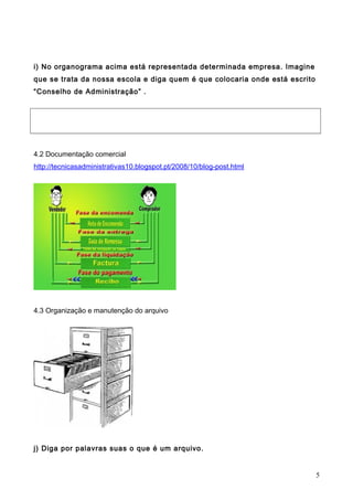 i) No organograma acima está representada determinada empresa. Imagine
que se trata da nossa escola e diga quem é que colocaria onde está escrito
“Conselho de Administração” .
4.2 Documentação comercial
http://tecnicasadministrativas10.blogspot.pt/2008/10/blog-post.html
4.3 Organização e manutenção do arquivo
j) Diga por palavras suas o que é um arquivo.
5
 