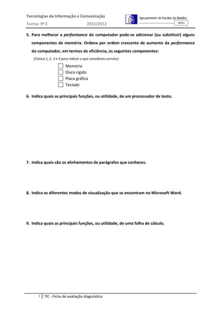 Tecnologias da Informação e Comunicação                           Agrupamento de Escolas da Batalha
                                                                                            160301
Turma: 9º E                             2011/2012

5. Para melhorar a performance do computador pode-se adicionar (ou substituir) alguns
  componentes de memória. Ordena por ordem crescente de aumento da performance
  do computador, em termos de eficiência, os seguintes componentes:
    (Coloca 1, 2, 3 e 4 para indicar o que consideras correto):

                         Memória
                         Disco rígido
                         Placa gráfica
                         Teclado

6. Indica quais as principais funções, ou utilidade, de um processador de texto.




7. Indica quais são os alinhamentos de parágrafos que conheces.




8. Indica os diferentes modos de visualização que se encontram no Microsoft Word.




9. Indica quais as principais funções, ou utilidade, de uma folha de cálculo.




       2   TIC - Ficha de avaliação diagnóstica
 