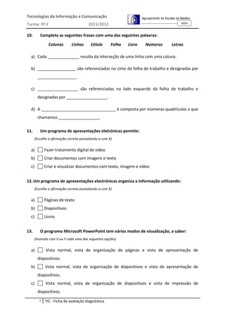 Tecnologias da Informação e Comunicação                               Agrupamento de Escolas da Batalha
                                                                                                160301
Turma: 9º E                             2011/2012

10.      Completa as seguintes frases com uma das seguintes palavras:

               Colunas       Linhas      Célula       Folha   Livro     Números           Letras

  a) Cada ______________ resulta da interseção de uma linha com uma coluna.

  b) _________________ são referenciadas no cimo da folha de trabalho e designadas por
        _________________.

  c) __________________ são referenciadas no lado esquerdo da folha de trabalho e
        designadas por __________________.

  d) A _________________________________ é composta por inúmeras quadrículas a que
        chamamos __________________.


11.      Um programa de apresentações eletrónicas permite:
      (Escolhe a afirmação correta assinalando-a com X)


  a)         Fazer tratamento digital de vídeo
  b)         Criar documentos com imagens e texto
  c)         Criar e visualizar documentos com texto, imagem e vídeo


12. Um programa de apresentações electrónicas organiza a informação utilizando:
      (Escolhe a afirmação correta assinalando-a com X)


  a)         Páginas de texto
  b)         Diapositivos
  c)         Livros


13.      O programa Microsoft PowerPoint tem vários modos de visualização, a saber:
      (Assinala com V ou F cada uma das seguintes opções)


  a)         Vista normal, vista de organização de páginas e vista de apresentação de
        diapositivos.
  b)         Vista normal, vista de organização de diapositivos e vista de apresentação de
        diapositivos.
  c)         Vista normal, vista de organização de diapositivos e vista de impressão de
        diapositivos.
         3   TIC - Ficha de avaliação diagnóstica
 