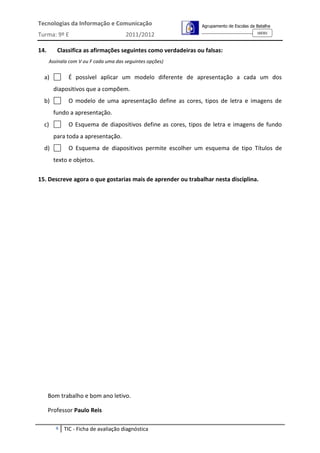 Tecnologias da Informação e Comunicação                        Agrupamento de Escolas da Batalha
                                                                                         160301
Turma: 9º E                            2011/2012

14.      Classifica as afirmações seguintes como verdadeiras ou falsas:
      Assinala com V ou F cada uma das seguintes opções)


  a)          É possível aplicar um modelo diferente de apresentação a cada um dos
        diapositivos que a compõem.
  b)          O modelo de uma apresentação define as cores, tipos de letra e imagens de
        fundo a apresentação.
  c)          O Esquema de diapositivos define as cores, tipos de letra e imagens de fundo
        para toda a apresentação.
  d)          O Esquema de diapositivos permite escolher um esquema de tipo Títulos de
        texto e objetos.

15. Descreve agora o que gostarias mais de aprender ou trabalhar nesta disciplina.




      Bom trabalho e bom ano letivo.

      Professor Paulo Reis

         4   TIC - Ficha de avaliação diagnóstica
 