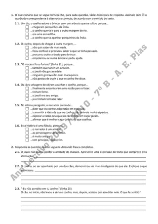 1. O questionário que se segue fornece-lhe, para cada questão, várias hipóteses de resposta. Assinale com    o
   quadrado correspondente à alternativa correcta, de acordo com o sentido do texto.
   1.1. Um dia, o coelho estava a brincar com um arbusto que se soltou porque…
                …chegaram porquinhos da Índia.
                …o coelho queria ir para a outra margem do rio.
                …era uma armadilha.
                …o coelho queria apanhar porquinhos da Índia.

   1.2. O coelho, depois de chegar à outra margem, …
               …não quis saber de mais nada.
               …ficou confuso e procurou saber o que se tinha passado.
               …procurou outro arbusto para brincar.
               …empoleirou-se numa árvore e pediu ajuda.

   1.3. “O macaco ficou furioso” (linha 11), porque…
               …também queria ter um arbusto.
               …o javali não gostava dele.
               …ninguém gostava das suas macaquices.
               …não gostou de ouvir o que o coelho lhe disse.

   1.4. Os cães selvagens decidiram apanhar o coelho, porque…
                …finalmente encontraram uma razão para o fazer.
                …tinham fome.
                …o javali era seu amigo.
                …já o tinham tentado fazer.

   1.5. No último parágrafo, o narrador pretende…
                …dizer que os coelhos não estão em extinção.
                …transmitir a ideia de que os coelhos são animais muito espertos.
                …explicar a razão pela qual os cães preferem caçar javalis.
                …afirmar que é melhor caçar javalis do que coelhos.

   1.6. Esta história é uma fábula, porque…
                 …o narrador é um animal.
                 …as personagens são animais.
                 …é muito antiga.
                 …tem princípio, meio e fim.

2. Responda às questões que se seguem utilizando frases completas.
   2.1. O javali não queria perder a amizade do macaco. Apresente uma expressão do texto que comprove esta
        afirmação. _____________________________________________________________________________
        ______________________________________________________________________________________

   2.2. O coelho, ao ser apanhado por um dos cães, demonstrou ser mais inteligente do que ele. Explique o que
        aconteceu. _____________________________________________________________________________
        ______________________________________________________________________________________
        ______________________________________________________________________________________
        ______________________________________________________________________________________

   2.3. “-Eu não acredito em ti, coelho.” (linha 25)
        O cão, no início, não levou a sério o coelho, mas, depois, acabou por acreditar nele. O que fez então?
        ______________________________________________________________________________________
        ______________________________________________________________________________________
        ______________________________________________________________________________________
        ______________________________________________________________________________________
 