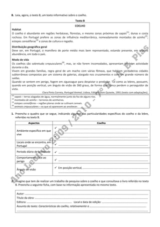 B. Leia, agora, o texto B, um texto informativo sobre o coelho.
                                                           Texto B
                                                          COELHO
Habitat
O coelho é abundante em regiões herbáceas, florestas, e mesmo zonas próximas de sapais(1), dunas e costa
                                                                                                     (2)
rochosa. Em Portugal prefere as zonas de influência mediterrânica, nomeadamente montados de azinho ,
                    (3)
estepes cerealíferas e zonas de cultura e regadio.
Distribuição geográfica geral
Deve ser, em Portugal, o mamífero de porte médio mais bem representado, estando presente, em relativa
abundância, em todo o país.
Modo de vida
Os coelhos são sobretudo crepusculares(4), mas, se não forem incomodados, apresentam também actividade
durante o dia.
Vivem em grandes famílias, regra geral de um macho com várias fêmeas, que habitam verdadeiras cidades
subterrâneas compostas por um sistema de galerias, alargado nos cruzamentos e com um grande número de
saídas.
Quando se sentem em perigo, fogem em ziguezague para despistar o predador. Tal como as lebres, possuem,
quando em posição vertical, um ângulo de visão de 360 graus, de forma que nunca perdem o perseguidor de
vista.
                            Clara Pinto Correia, Portugal Animal, Lisboa, Editora Dom Quixote, 1991 (texto com adaptações).
(1)
    sapais – terras alagadas de água, normalmente junto da foz de alguns rios.
(2)
    montados de azinho – terrenos de azinheiras.
(3)
    estepes cerealíferas – regiões planas onde se cultivam cereais.
(4)
    animais crepusculares – os que só aparecem ao anoitecer.

1. Preencha o quadro que se segue, indicando algumas das particularidades específicas do coelho e da lebre,
   referidas no texto B.
               Aspectos                                                          Coelho
                                           ……………………………………………………………………………………………………………………
      Ambiente específico em que
                                           ……………………………………………………………………………………………………………………
      vive
                                           ……………………………………………………………………………………………………………………
      Locais onde se encontra, em
      Portugal                             ……………………………………………………………………………………………………………………

      Período diário de actividade         ……………………………………………………………………………………………………………………
      Comportamento face ao
      perigo                               ……………………………………………………………………………………………………………………

                                           Em posição vertical, ……………………………………………………………………………………
      Ângulo de visão
                                           ……………………………………………………………………………………………………………………


2. Imagine que tem de realizar um trabalho de pesquisa sobre o coelho e que consultava o livro referido no texto
   B. Preencha a seguinte ficha, com base na informação apresentada no mesmo texto.

      Autor: ……………………………………………………………………………………………………………………………………………………………….
      Título da obra: ………………………………………………………………………………………………………………………………………………….
      Editora: ………………………………………………………… Local e data de edição: ………………………………………………………….
      Assunto do texto: Características do coelho, relativamente a ……………………………….……………………………………….
      ………………………………………………………………………………………………………………………………………………………………………….
 