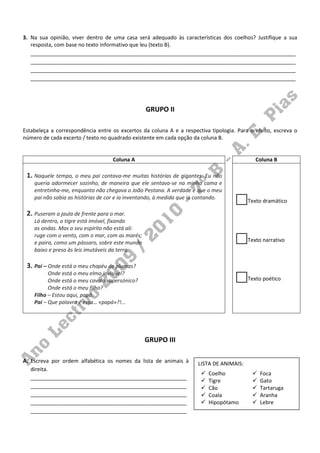 3. Na sua opinião, viver dentro de uma casa será adequado às características dos coelhos? Justifique a sua
   resposta, com base no texto informativo que leu (texto B).
   __________________________________________________________________________________________
   __________________________________________________________________________________________
   __________________________________________________________________________________________
   __________________________________________________________________________________________




                                                 GRUPO II

Estabeleça a correspondência entre os excertos da coluna A e a respectiva tipologia. Para o efeito, escreva o
número de cada excerto / texto no quadrado existente em cada opção da coluna B.


                                   Coluna A                                                  Coluna B

 1. Naquele tempo, o meu pai contava-me muitas histórias de gigantes. Eu não
    queria adormecer sozinho, de maneira que ele sentava-se na minha cama e
    entretinha-me, enquanto não chegava o João Pestana. A verdade é que o meu
    pai não sabia as histórias de cor e ia inventando, à medida que ia contando.
                                                                                          Texto dramático

 2. Puseram a jaula de frente para o mar.
    Lá dentro, o tigre está imóvel, fixando
    as ondas. Mas o seu espírito não está ali:
    ruge com o vento, com o mar, com as marés;
    e paira, como um pássaro, sobre este mundo                                            Texto narrativo
    baixo e preso às leis imutáveis da terra.

 3. Pai – Onde está o meu chapéu de plumas?
          Onde está o meu elmo invisível?
          Onde está o meu cavalo supersónico?                                             Texto poético
          Onde está o meu filho?
    Filho – Estou aqui, papá.
    Pai – Que palavra é essa… «papá»?!...




                                                 GRUPO III

A. Escreva por ordem alfabética os nomes da lista de animais à        LISTA DE ANIMAIS:
   direita.
                                                                          Coelho              Foca
   _____________________________________________________
                                                                          Tigre               Gato
   _____________________________________________________                  Cão                 Tartaruga
   _____________________________________________________                  Coala               Aranha
   _____________________________________________________                  Hipopótamo          Lebre
   _____________________________________________________
 