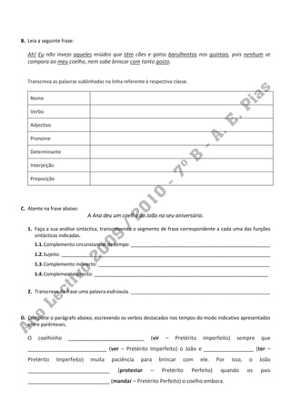 B. Leia a seguinte frase:

   Ah! Eu não invejo aqueles miúdos que têm cães e gatos barulhentos nos quintais, pois nenhum se
   compara ao meu coelho, nem sabe brincar com tanto gosto.


   Transcreva as palavras sublinhadas na linha referente à respectiva classe.


    Nome

    Verbo

    Adjectivo

    Pronome

    Determinante

    Interjeição

    Preposição




C. Atente na frase abaixo:
                                A Ana deu um coelho ao João no seu aniversário.

   1. Faça a sua análise sintáctica, transcrevendo o segmento de frase correspondente a cada uma das funções
      sintácticas indicadas.
       1.1. Complemento circunstancial de tempo: ____________________________________________________
       1.2. Sujeito: ______________________________________________________________________________
       1.3. Complemento indirecto: ________________________________________________________________
       1.4. Complemento directo: _________________________________________________________________


   2. Transcreva da frase uma palavra esdrúxula. ____________________________________________________



D. Complete o parágrafo abaixo, escrevendo os verbos destacados nos tempos do modo indicativo apresentados
   entre parênteses.

   O    coelhinho     __________________________           (vir     –   Pretérito    Imperfeito)     sempre     que
   ___________________________ (ver – Pretérito Imperfeito) o João e _________________ (ter –
   Pretérito      Imperfeito)    muita   paciência     para       brincar   com     ele.    Por    isso,   o    João
   ____________________________             (protestar     –       Pretérito    Perfeito)    quando        os   pais
   ____________________________ (mandar – Pretérito Perfeito) o coelho embora.
 